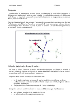 L’hydraulique au pluriel

A .Gouzrou

Remarque :
La satisfaction d’un besoin en eau nécessite souvent la réalisation d’un forage. Dans certains cas, le
débit dont on a besoin est très faible, le forage à réaliser est profond (donc couteux) et le débit donné
par le forage est important. Un exemple concret est l’alimentation en eau potable du monde rural
dans la province de Chichaoua.
Dans de telles conditions, il faut avoir une vision globale optimisant les ressources en eau ainsi que
l’infrastructure de mobilisation. Aussi, il est envisageable de concevoir un réseau qui serait alimenté
par un seul point d’eau et création de points de prises ou antennes. Une telle démarche permet aussi
de maximiser le taux de desserte en eau.

II) Gestion et planification des eaux de surface :
Les eaux de surface s’écoulant en rivière doivent être aménagées sous forme de retenues de
barrages, bassins de rétention, dérivations par séguias -(traditionnelles ou modernes)- ou diguettes
pour recharge artificielle de nappes d’eaux souterraines.
La gestion d’une retenue de barrage est conditionnée par :
-

Le niveau de remplissage au moment de la prise de décision pour effectuer un lâcher.
Les besoins en eau à satisfaire pour les différents usagers (eau potable, irrigation, industrie
(y compris le turbinage)).
La probabilité des apports futurs au cours de l’année hydrologique.

Une gestion optimale consiste à satisfaire au mieux les différents usages et est basée sur :
-

la définition d’une stratégie de gestion du réservoir.
La définition des règles de gestion en temps réel.

425

 