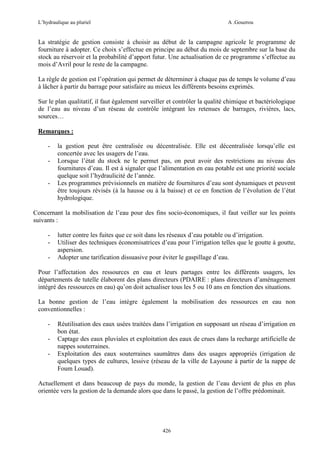 L’hydraulique au pluriel

A .Gouzrou

La stratégie de gestion consiste à choisir au début de la campagne agricole le programme de
fourniture à adopter. Ce choix s’effectue en principe au début du mois de septembre sur la base du
stock au réservoir et la probabilité d’apport futur. Une actualisation de ce programme s’effectue au
mois d’Avril pour le reste de la campagne.
La règle de gestion est l’opération qui permet de déterminer à chaque pas de temps le volume d’eau
à lâcher à partir du barrage pour satisfaire au mieux les différents besoins exprimés.
Sur le plan qualitatif, il faut également surveiller et contrôler la qualité chimique et bactériologique
de l’eau au niveau d’un réseau de contrôle intégrant les retenues de barrages, rivières, lacs,
sources…
Remarques :
-

-

la gestion peut être centralisée ou décentralisée. Elle est décentralisée lorsqu’elle est
concertée avec les usagers de l’eau.
Lorsque l’état du stock ne le permet pas, on peut avoir des restrictions au niveau des
fournitures d’eau. Il est à signaler que l’alimentation en eau potable est une priorité sociale
quelque soit l’hydraulicité de l’année.
Les programmes prévisionnels en matière de fournitures d’eau sont dynamiques et peuvent
être toujours révisés (à la hausse ou à la baisse) et ce en fonction de l’évolution de l’état
hydrologique.

Concernant la mobilisation de l’eau pour des fins socio-économiques, il faut veiller sur les points
suivants :
-

lutter contre les fuites que ce soit dans les réseaux d’eau potable ou d’irrigation.
Utiliser des techniques économisatrices d’eau pour l’irrigation telles que le goutte à goutte,
aspersion.
Adopter une tarification dissuasive pour éviter le gaspillage d’eau.

Pour l’affectation des ressources en eau et leurs partages entre les différents usagers, les
départements de tutelle élaborent des plans directeurs (PDAIRE : plans directeurs d’aménagement
intégré des ressources en eau) qu’on doit actualiser tous les 5 ou 10 ans en fonction des situations.
La bonne gestion de l’eau intègre également la mobilisation des ressources en eau non
conventionnelles :
-

Réutilisation des eaux usées traitées dans l’irrigation en supposant un réseau d’irrigation en
bon état.
Captage des eaux pluviales et exploitation des eaux de crues dans la recharge artificielle de
nappes souterraines.
Exploitation des eaux souterraines saumâtres dans des usages appropriés (irrigation de
quelques types de cultures, lessive (réseau de la ville de Layoune à partir de la nappe de
Foum Louad).

Actuellement et dans beaucoup de pays du monde, la gestion de l’eau devient de plus en plus
orientée vers la gestion de la demande alors que dans le passé, la gestion de l’offre prédominait.

426

 