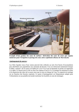 L’hydraulique au pluriel

A .Gouzrou

Exemple d’une gestion des eaux de surface : dérivation des eaux de crues par séguias
modernes pour l’irrigation et partage des eaux entre exploitants (Haouz de Marrakech)
Aménagement de sources :
Les filets liquides issus d’une source peuvent être collectés au sein d’un bassin d’accumulation
puis distribuées aux populations aux moments de besoins. Ceci est intéressant notamment lorsque
le débit « naturel » de la source est faible (0,1 à 0,5 l/s) et que la demande en pointe est supérieure
à ce débit. Ce bassin joue le rôle en fait d’un château d’eau et il a l’avantage de minimiser la fuite
et la dispersion des eaux de la source ainsi que la mise en charge de l’eau. La capacité de stockage
est en fonction des besoins exprimés. Ce genre d’aménagement est fréquemment adopté pour
l’alimentation en eau potable du monde rural pour les localités en zone de montagne.

427

 