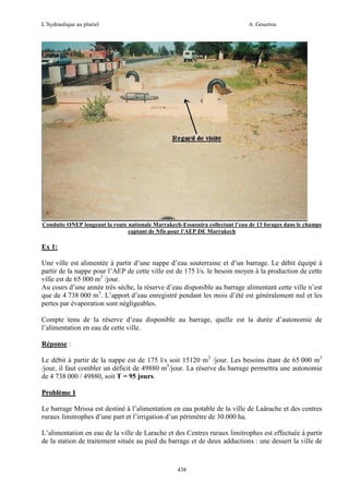 L’hydraulique au pluriel

A .Gouzrou

Conduite ONEP longeant la route nationale Marrakech-Essaouira collectant l’eau de 13 forages dans le champs
captant de Nfis pour l’AEP DE Marrakech

Ex 1:
Une ville est alimentée à partir d’une nappe d’eau souterraine et d’un barrage. Le débit équipé à
partir de la nappe pour l’AEP de cette ville est de 175 l/s. le besoin moyen à la production de cette
ville est de 65 000 m3 /jour.
Au cours d’une année très sèche, la réserve d’eau disponible au barrage alimentant cette ville n’est
que de 4 738 000 m3. L’apport d’eau enregistré pendant les mois d’été est généralement nul et les
pertes par évaporation sont négligeables.
Compte tenu de la réserve d’eau disponible au barrage, quelle est la durée d’autonomie de
l’alimentation en eau de cette ville.
Réponse :
Le débit à partir de la nappe est de 175 l/s soit 15120 m3 /jour. Les besoins étant de 65 000 m3
/jour, il faut combler un déficit de 49880 m3/jour. La réserve du barrage permettra une autonomie
de 4 738 000 / 49880, soit T = 95 jours.
Problème 1
Le barrage Mrissa est destiné à l’alimentation en eau potable de la ville de Laârache et des centres
ruraux limitrophes d’une part et l’irrigation d’un périmètre de 30.000 ha.
L’alimentation en eau de la ville de Larache et des Centres ruraux limitrophes est effectuée à partir
de la station de traitement située au pied du barrage et de deux adductions : une dessert la ville de

438

 