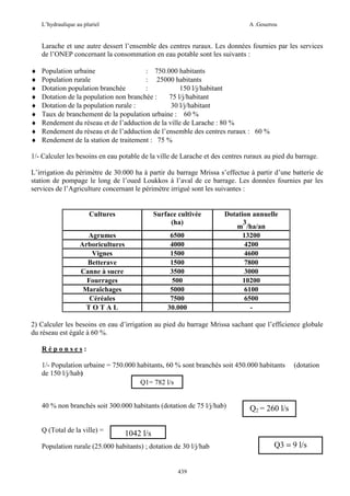 L’hydraulique au pluriel

A .Gouzrou

Larache et une autre dessert l’ensemble des centres ruraux. Les données fournies par les services
de l’ONEP concernant la consommation en eau potable sont les suivants :
♦
♦
♦
♦
♦
♦
♦
♦
♦

Population urbaine
: 750.000 habitants
Population rurale
: 25000 habitants
Dotation population branchée
:
150 l/j/habitant
Dotation de la population non branchée :
75 l/j/habitant
Dotation de la population rurale :
30 l/j/habitant
Taux de branchement de la population urbaine : 60 %
Rendement du réseau et de l’adduction de la ville de Larache : 80 %
Rendement du réseau et de l’adduction de l’ensemble des centres ruraux : 60 %
Rendement de la station de traitement : 75 %

1/- Calculer les besoins en eau potable de la ville de Larache et des centres ruraux au pied du barrage.
L’irrigation du périmètre de 30.000 ha à partir du barrage Mrissa s’effectue à partir d’une batterie de
station de pompage le long de l’oued Loukkos à l’aval de ce barrage. Les données fournies par les
services de l’Agriculture concernant le périmètre irrigué sont les suivantes :

Cultures

Surface cultivée
(ha)

Agrumes
Arboricultures
Vignes
Betterave
Canne à sucre
Fourrages
Maraîchages
Céréales
TOTAL

6500
4000
1500
1500
3500
500
5000
7500
30.000

Dotation annuelle
3
m /ha/an
13200
4200
4600
7800
3000
10200
6100
6500
-

2) Calculer les besoins en eau d’irrigation au pied du barrage Mrissa sachant que l’efficience globale
du réseau est égale à 60 %.
Réponses:
1/- Population urbaine = 750.000 habitants, 60 % sont branchés soit 450.000 habitants
de 150 l/j/hab)
Q1= 782 l/s
40 % non branchés soit 300.000 habitants (dotation de 75 l/j/hab)

Q (Total de la ville) =

(dotation

Q2 = 260 l/s

1042 l/s

Population rurale (25.000 habitants) ; dotation de 30 l/j/hab

439

Q3 = 9 l/s

 