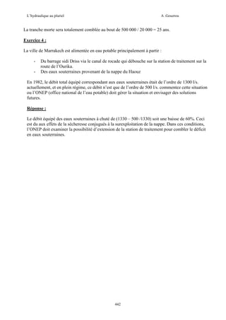 L’hydraulique au pluriel

A .Gouzrou

La tranche morte sera totalement comblée au bout de 500 000 / 20 000 = 25 ans.
Exercice 4 :
La ville de Marrakech est alimentée en eau potable principalement à partir :
-

Du barrage sidi Driss via le canal de rocade qui débouche sur la station de traitement sur la
route de l’Ourika.
Des eaux souterraines provenant de la nappe du Haouz

En 1982, le débit total équipé correspondant aux eaux souterraines était de l’ordre de 1300 l/s.
actuellement, et en plein régime, ce débit n’est que de l’ordre de 500 l/s. commentez cette situation
ou l’ONEP (office national de l’eau potable) doit gérer la situation et envisager des solutions
futures.
Réponse :
Le débit équipé des eaux souterraines à chuté de (1330 – 500 /1330) soit une baisse de 60%. Ceci
est du aux effets de la sécheresse conjugués à la surexploitation de la nappe. Dans ces conditions,
l’ONEP doit examiner la possibilité d’extension de la station de traitement pour combler le déficit
en eaux souterraines.

442

 