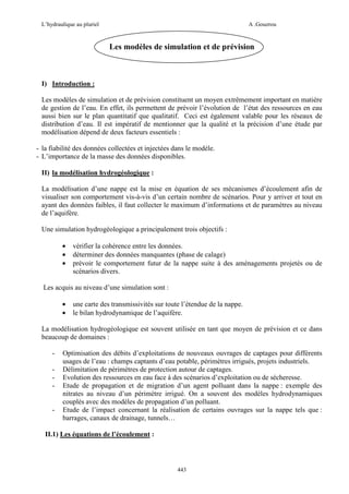 L’hydraulique au pluriel

A .Gouzrou

Les modèles de simulation et de prévision

I) Introduction :
Les modèles de simulation et de prévision constituent un moyen extrêmement important en matière
de gestion de l’eau. En effet, ils permettent de prévoir l’évolution de l’état des ressources en eau
aussi bien sur le plan quantitatif que qualitatif. Ceci est également valable pour les réseaux de
distribution d’eau. Il est impératif de mentionner que la qualité et la précision d’une étude par
modélisation dépend de deux facteurs essentiels :
- la fiabilité des données collectées et injectées dans le modèle.
- L’importance de la masse des données disponibles.
II) la modélisation hydrogéologique :
La modélisation d’une nappe est la mise en équation de ses mécanismes d’écoulement afin de
visualiser son comportement vis-à-vis d’un certain nombre de scénarios. Pour y arriver et tout en
ayant des données faibles, il faut collecter le maximum d’informations et de paramètres au niveau
de l’aquifère.
Une simulation hydrogéologique a principalement trois objectifs :
•
•
•

vérifier la cohérence entre les données.
déterminer des données manquantes (phase de calage)
prévoir le comportement futur de la nappe suite à des aménagements projetés ou de
scénarios divers.

Les acquis au niveau d’une simulation sont :
•
•

une carte des transmissivités sur toute l’étendue de la nappe.
le bilan hydrodynamique de l’aquifère.

La modélisation hydrogéologique est souvent utilisée en tant que moyen de prévision et ce dans
beaucoup de domaines :
-

-

Optimisation des débits d’exploitations de nouveaux ouvrages de captages pour différents
usages de l’eau : champs captants d’eau potable, périmètres irrigués, projets industriels.
Délimitation de périmètres de protection autour de captages.
Evolution des ressources en eau face à des scénarios d’exploitation ou de sécheresse.
Etude de propagation et de migration d’un agent polluant dans la nappe : exemple des
nitrates au niveau d’un périmètre irrigué. On a souvent des modèles hydrodynamiques
couplés avec des modèles de propagation d’un polluant.
Etude de l’impact concernant la réalisation de certains ouvrages sur la nappe tels que :
barrages, canaux de drainage, tunnels…

II.1) Les équations de l’écoulement :

443

 