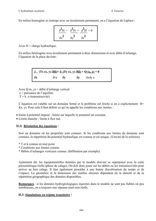 L’hydraulique au pluriel

A .Gouzrou

En milieu homogène et isotrope avec un écoulement permanent, on a l’équation de Laplace :
2
2
2
∂ H + ∂ H + ∂ H =0
∂x

2

2
∂y

∂z

2

Avec H = charge hydraulique.
En milieu hétérogène avec écoulement permanent à deux dimensions et avec débit d’échange,
l’équation de la place devient :

∂
∂x

(Tx (x, y) ∂H)+ ∂ (Ty (x, y) ∂H) + Q (x, y) = 0
∂x

∂y

∂y

dxdy e

Avec Q (x, y) = débit d’échange vertical
e = puissance de l’aquifère.
T = k .e (transmissivité).
L’équation est valable sur un domaine fermé et le problème est résolu si on a explicitement H=
f(x, y). Pour cela il faut définir ce qu’on appelle les conditions aux limites :
• limite à potentiel imposé : limite sur laquelle le potentiel est constant.
• Limite étanche : limite à flux nul.
II.2) Résolution des équations :
Soit un domaine où les propriétés sont connues .Si les conditions aux limites du domaine sont
connues, la répartition du potentiel hydraulique est connue et est unique. (Unicité de la solution).
* T et k connus en tout point
* Conditions aux limites connus
* Débits d’échanges verticaux connus. (Infiltration par exemple)

Autrement dit, les équipotentielles données par le modèle doivent se superposer avec la carte
piézométrique réelle (phase de calage). On doit donc jouer sur les débits ou les transmissivités pour
arriver au bon calage. Il faut également procéder à une bonne discrétisation du temps et de
l’espace. La géométrie et la dimension des mailles choisies dépendent de la densité et de la
répartition géographique des données disponibles.
Remarques : si les données hydrogéologiques injectées dans le modèle ne sont pas fiables où peu
nombreuses, on a toujours une réponse mais non réelle.
II.3- Simulations en régime transitoire :

444

 