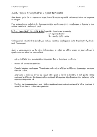 L’hydraulique au pluriel

A. Gouzrou

Avec Re = nombre de Reynolds. (C’est la formule de Poiseuille)
Il est à noter qu’au fur et à mesure du temps, le coefficient de rugosité k varie ce qui influe sur les pertes
de charges.
Pour un écoulement turbulent, les formules sont très nombreuses et très compliquées, la formule la plus
utilisée est celle de coolbrook à savoir :
1/√λ = - 2log10 [(k/3,7 D) + (2,5l/ Re√λ)] avec D = diamètre de la conduite
√
]
k = rugosité absolue
Re = nombre de Reynolds
Cette équation est difficile à résoudre, en pratique on utilise un abaque : il suffit de connaître Re et k/D.
(voir Graphiques)
Avec le développement de la micro informatique, et grâce au tableur excel, on peut calculer λ
(gestionnaire de scénarios, valeur cible) :

-

entrer et afficher tous les paramètres intervenant dans la formule de coolbrook.

-

Donner à λ une valeur arbitraire

-

Calculer les deux membres de l’équation de coolbrook et afficher la différence de ces deux membres
dans une cellule

-

Aller dans le menu au niveau de valeur cible : pour la valeur à atteindre, il faut que la cellule
contenant la différence des deux membres soit égale à 0, pour ce faire, la valeur cible à changer est la
cellule correspondant à λ

-

Une fois que toutes ces étapes sont validées, des itérations seront entreprises et la valeur exacte de λ
sera affichée dans la cellule correspondante.

41

 