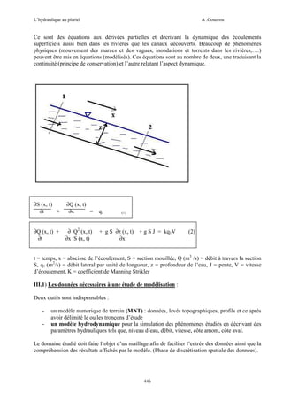 L’hydraulique au pluriel

A .Gouzrou

Ce sont des équations aux dérivées partielles et décrivant la dynamique des écoulements
superficiels aussi bien dans les rivières que les canaux découverts. Beaucoup de phénomènes
physiques (mouvement des marées et des vagues, inondations et torrents dans les rivières,….)
peuvent être mis en équations (modélisés). Ces équations sont au nombre de deux, une traduisant la
continuité (principe de conservation) et l’autre relatant l’aspect dynamique.

∂S (x, t)
∂t
+

∂Q (x, t)
∂x
= q1

∂Q (x, t) +
∂t

∂ Q2 (x, t)
∂x S (x, t)

(1)

+ g S ∂z (x, t) + g S J = kq1V
∂x

(2)

t = temps, x = abscisse de l’écoulement, S = section mouillée, Q (m3 /s) = débit à travers la section
S, q1 (m2/s) = débit latéral par unité de longueur, z = profondeur de l’eau, J = pente, V = vitesse
d’écoulement, K = coefficient de Manning Strikler
III.1) Les données nécessaires à une étude de modélisation :
Deux outils sont indispensables :
-

un modèle numérique de terrain (MNT) : données, levés topographiques, profils et ce après
avoir délimité le ou les tronçons d’étude
un modèle hydrodynamique pour la simulation des phénomènes étudiés en décrivant des
paramètres hydrauliques tels que, niveau d’eau, débit, vitesse, côte amont, côte aval.

Le domaine étudié doit faire l’objet d’un maillage afin de faciliter l’entrée des données ainsi que la
compréhension des résultats affichés par le modèle. (Phase de discrétisation spatiale des données).

446

 