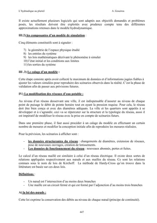 L’hydraulique au pluriel

A .Gouzrou

Il existe actuellement plusieurs logiciels qui sont adaptés aux objectifs demandés et problèmes
posés, les résultats doivent être exploités avec prudence compte tenu des différentes
approximations retenues dans le modèle hydrodynamique.
III.2) les composantes d’un modèle de simulation :
Cinq éléments constitutifs sont à signaler :
7) la géométrie de l’espace physique étudié
8) les entrées du système
9) les lois mathématiques décrivant le phénomène à simuler
10) l’état initial et les conditions aux limites
11) les sorties du système
III .3) Le calage d’un modèle :
Cette étape consiste après avoir collecté le maximum de données et d’informations jugées fiables à
ajuster les valeurs simulées pour reproduire des scénarios observés dans la réalité. C’est la phase de
validation afin de passer aux prévisions futures.
IV) La modélisation des réseaux d’eau potable :
Au niveau d’un réseau desservant une ville, il est indispensable d’assurer au niveau de chaque
point de puisage le débit de pointe horaire tout en ayant la pression requise. Pour cela, le réseau
doit être bien conçu et avec des diamètres adéquats. La ville et les quartiers sont appelés à se
développer et à s’agrandir, ceci va se répercuter sur la structure et la typologie du réseau, aussi il
est impératif de modéliser le réseau avec la prise en compte de scénarios futurs.
Dans une première phase, il faut aussi procéder à un calage du modèle en effectuant un certain
nombre de mesures et modifier la conception initiale afin de reproduire les mesures réalisées.
Pour la prévision, les scénarios à afficher sont :
-

les données structurantes du réseau : changements de diamètres, extension de réseaux,
pose de nouveaux ouvrages, création de lotissements.
Les données de fonctionnement du réseau : nouveaux abonnés, pertes et fuites.

Le calcul d’un réseau maillé est similaire à celui d’un réseau électrique. Il existe deux sortes de
relations appliquées respectivement aux nœuds et aux mailles du réseau. Ce sont les relations
connues sous le nom de lois de Kirchoff. La méthode de Hardy-Cross qu’on trouve dans la
littérature est basée sur ces deux lois.
Définitions :
-

Un nœud est l’intersection d’au moins deux branches
Une maille est un circuit fermé et qui est formé par l’adjonction d’au moins trois branches

A) la loi des nœuds :
Cette loi exprime la conservation des débits au niveau de chaque nœud (principe de continuité).

447

 