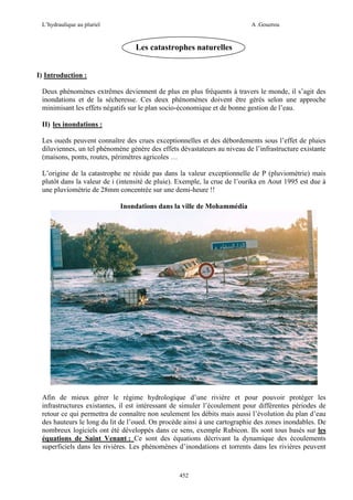 L’hydraulique au pluriel

A .Gouzrou

Les catastrophes naturelles
I) Introduction :
Deux phénomènes extrêmes deviennent de plus en plus fréquents à travers le monde, il s’agit des
inondations et de la sécheresse. Ces deux phénomènes doivent être gérés selon une approche
minimisant les effets négatifs sur le plan socio-économique et de bonne gestion de l’eau.
II) les inondations :
Les oueds peuvent connaître des crues exceptionnelles et des débordements sous l’effet de pluies
diluviennes, un tel phénomène génère des effets dévastateurs au niveau de l’infrastructure existante
(maisons, ponts, routes, périmètres agricoles …
L’origine de la catastrophe ne réside pas dans la valeur exceptionnelle de P (pluviométrie) mais
plutôt dans la valeur de i (intensité de pluie). Exemple, la crue de l’ourika en Aout 1995 est due à
une pluviométrie de 28mm concentrée sur une demi-heure !!
Inondations dans la ville de Mohammédia

Afin de mieux gérer le régime hydrologique d’une rivière et pour pouvoir protéger les
infrastructures existantes, il est intéressant de simuler l’écoulement pour différentes périodes de
retour ce qui permettra de connaître non seulement les débits mais aussi l’évolution du plan d’eau
des hauteurs le long du lit de l’oued. On procède ainsi à une cartographie des zones inondables. De
nombreux logiciels ont été développés dans ce sens, exemple Rubicon. Ils sont tous basés sur les
équations de Saint Venant : Ce sont des équations décrivant la dynamique des écoulements
superficiels dans les rivières. Les phénomènes d’inondations et torrents dans les rivières peuvent

452

 