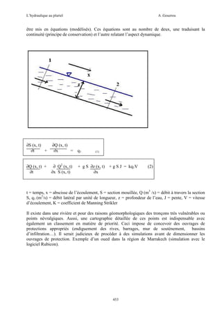 L’hydraulique au pluriel

A .Gouzrou

être mis en équations (modélisés). Ces équations sont au nombre de deux, une traduisant la
continuité (principe de conservation) et l’autre relatant l’aspect dynamique.

∂S (x, t)
∂t
+

∂Q (x, t)
∂x
= q1

∂Q (x, t) +
∂t

∂ Q2 (x, t)
∂x S (x, t)

(1)

+ g S ∂z (x, t) + g S J = kq1V
∂x

(2)

t = temps, x = abscisse de l’écoulement, S = section mouillée, Q (m3 /s) = débit à travers la section
S, q1 (m2/s) = débit latéral par unité de longueur, z = profondeur de l’eau, J = pente, V = vitesse
d’écoulement, K = coefficient de Manning Strikler
Il existe dans une rivière et pour des raisons géomorphologiques des tronçons très vulnérables ou
points névralgiques. Aussi, une cartographie détaillée de ces points est indispensable avec
également un classement en matière de priorité. Ceci impose de concevoir des ouvrages de
protections appropriés (endiguement des rives, barrages, mur de soutènement,
bassins
d’infiltration…). Il serait judicieux de procéder à des simulations avant de dimensionner les
ouvrages de protection. Exemple d’un oued dans la région de Marrakech (simulation avec le
logiciel Rubicon).

453

 