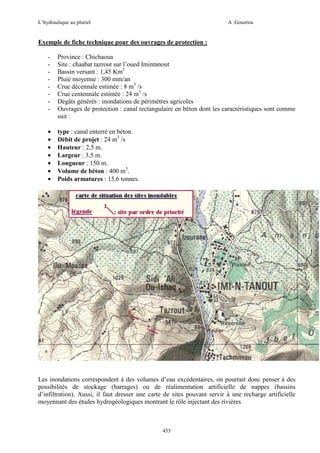 L’hydraulique au pluriel

A .Gouzrou

Exemple de fiche technique pour des ouvrages de protection :
-

Province : Chichaoua
Site : chaabat tazrout sur l’oued Imintanout
Bassin versant : 1,45 Km2
Pluie moyenne : 300 mm/an
Crue décennale estimée : 8 m3 /s
Crue centennale estimée : 24 m3 /s
Dégâts générés : inondations de périmètres agricoles
Ouvrages de protection : canal rectangulaire en béton dont les caractéristiques sont comme
suit :

•
•
•
•
•
•
•

type : canal enterré en béton.
Débit de projet : 24 m3 /s
Hauteur : 2,5 m.
Largeur : 3,5 m.
Longueur : 150 m.
Volume de béton : 400 m3.
Poids armatures : 15,6 tonnes.

Les inondations correspondent à des volumes d’eau excédentaires, on pourrait donc penser à des
possibilités de stockage (barrages) ou de réalimentation artificielle de nappes (bassins
d’infiltration). Aussi, il faut dresser une carte de sites pouvant servir à une recharge artificielle
moyennant des études hydrogéologiques montrant le rôle injectant des rivières.

455

 