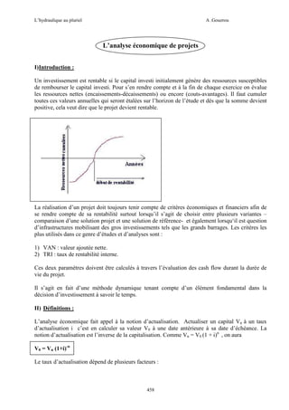 L’hydraulique au pluriel

A .Gouzrou

L’analyse économique de projets
I)Introduction :
Un investissement est rentable si le capital investi initialement génère des ressources susceptibles
de rembourser le capital investi. Pour s’en rendre compte et à la fin de chaque exercice on évalue
les ressources nettes (encaissements-décaissements) ou encore (couts-avantages). Il faut cumuler
toutes ces valeurs annuelles qui seront étalées sur l’horizon de l’étude et dés que la somme devient
positive, cela veut dire que le projet devient rentable.

La réalisation d’un projet doit toujours tenir compte de critères économiques et financiers afin de
se rendre compte de sa rentabilité surtout lorsqu’il s’agit de choisir entre plusieurs variantes –
comparaison d’une solution projet et une solution de référence- et également lorsqu‘il est question
d’infrastructures mobilisant des gros investissements tels que les grands barrages. Les critères les
plus utilisés dans ce genre d’études et d’analyses sont :
1) VAN : valeur ajoutée nette.
2) TRI : taux de rentabilité interne.
Ces deux paramètres doivent être calculés à travers l’évaluation des cash flow durant la durée de
vie du projet.
Il s’agit en fait d’une méthode dynamique tenant compte d’un élément fondamental dans la
décision d’investissement à savoir le temps.
II) Définitions :
L’analyse économique fait appel à la notion d’actualisation. Actualiser un capital Vn à un taux
d’actualisation i c’est en calculer sa valeur V0 à une date antérieure à sa date d’échéance. La
notion d’actualisation est l’inverse de la capitalisation. Comme Vn = V0 (1 + i)n , on aura
V0 = Vn (1+i)-n
Le taux d’actualisation dépend de plusieurs facteurs :

458

 