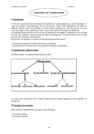 L’hydraulique au pluriel

A .Gouzrou

Généralités sur l’assainissement
I) Introduction :
Le but de l’assainissement est d’évacuer les déchets sans porter préjudice au milieu récepteur. Il
s’agit de protéger l’environnement où les écosystèmes contre toute dégradation. En effet les
effluents urbains rejetés sont pollués et si des mesures techniques ne sont pas prises, les cours
d’eau, les nappes d’eau souterraines, l’air...etc. peuvent subir des conséquences négatives.
Les effluents rejetés doivent avoir un niveau de qualité qui soit adapté à l’usage qui en est envisagé
à l’aval. Ceci conduit à choisir le point de rejet en conséquence : l’exutoire. Celui ci est le point
d’arrivée des collecteurs où émissaires.
Du point de vue sanitaire, les réseaux d’assainissement devront assurer :
- L’évacuation rapide des matières fécales hors de l’habitat.
- Le transport des eaux usées dans des conditions d’hygiène satisfaisantes.
II) Définition de l’effluent urbain :
L’effluent urbain se compose de la manière suivante :

Les eaux usées renferment de la matière minérale, de la matière organique et des matériaux en
suspension.
III) Systèmes d’évacuation :
Deux systèmes fondamentaux de réseaux sont à distinguer :
- Le système unitaire
- Le système séparatif

462

 