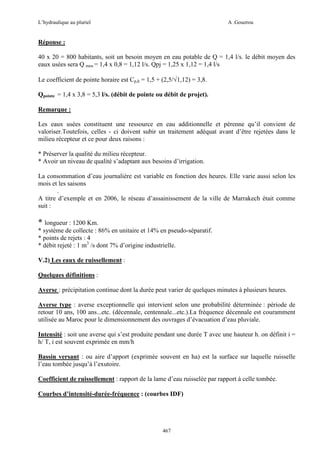 L’hydraulique au pluriel

A .Gouzrou

Réponse :
40 x 20 = 800 habitants, soit un besoin moyen en eau potable de Q = 1,4 l/s. le débit moyen des
eaux usées sera Q meu = 1,4 x 0,8 = 1,12 l/s. Qpj = 1,25 x 1,12 = 1,4 l/s
Le coefficient de pointe horaire est Cp,h = 1,5 + (2,5/√1,12) = 3,8.
Qpointe = 1,4 x 3,8 = 5,3 l/s. (débit de pointe ou débit de projet).
Remarque :
Les eaux usées constituent une ressource en eau additionnelle et pérenne qu’il convient de
valoriser.Toutefois, celles - ci doivent subir un traitement adéquat avant d’être rejetées dans le
milieu récepteur et ce pour deux raisons :
* Préserver la qualité du milieu récepteur.
* Avoir un niveau de qualité s’adaptant aux besoins d’irrigation.
La consommation d’eau journalière est variable en fonction des heures. Elle varie aussi selon les
mois et les saisons
.
A titre d’exemple et en 2006, le réseau d’assainissement de la ville de Marrakech était comme
suit :

* longueur : 1200 Km.
* système de collecte : 86% en unitaire et 14% en pseudo-séparatif.
* points de rejets : 4
* débit rejeté : 1 m3 /s dont 7% d’origine industrielle.
V.2) Les eaux de ruissellement :
Quelques définitions :
Averse : précipitation continue dont la durée peut varier de quelques minutes à plusieurs heures.
Averse type : averse exceptionnelle qui intervient selon une probabilité déterminée : période de
retour 10 ans, 100 ans...etc. (décennale, centennale...etc.).La fréquence décennale est couramment
utilisée au Maroc pour le dimensionnement des ouvrages d’évacuation d’eau pluviale.
Intensité : soit une averse qui s’est produite pendant une durée T avec une hauteur h. on définit i =
h/ T, i est souvent exprimée en mm/h
Bassin versant : ou aire d’apport (exprimée souvent en ha) est la surface sur laquelle ruisselle
l’eau tombée jusqu’à l’exutoire.
Coefficient de ruissellement : rapport de la lame d’eau ruisselée par rapport à celle tombée.
Courbes d’intensité-durée-fréquence : (courbes IDF)

467

 