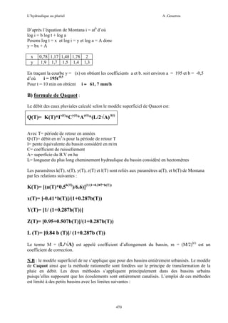 L’hydraulique au pluriel

A .Gouzrou

D’après l’équation de Montana i = atb d’où
log i = b log t + log a
Posons log t = x et log i = y et log a = A donc
y = bx + A
x
y

0,78 1,17 1,48 1,78 2
1,9 1,7 1,5 1,4 1,3

En traçant la courbe y = (x) on obtient les coefficients a et b. soit environ a = 195 et b = -0,5
d’où
i = 195t-0,5
Pour t = 10 min on obtient i ≈ 61, 7 mm/h

B) formule de Qaquot :
Le débit des eaux pluviales calculé selon le modèle superficiel de Quacot est:

Q(T)= K(T)*Ix(t)*Cy(t)*Az(t)*(L/2√A) l(t)
Avec T= période de retour en années
Q (T)= débit en m3/s pour la période de retour T
I= pente équivalente du bassin considéré en m/m
C= coefficient de ruissellement
A= superficie du B.V en ha
L= longueur du plus long cheminement hydraulique du bassin considéré en hectomètres
Les paramètres k(T), x(T), y(T), z(T) et l(T) sont reliés aux paramètres a(T), et b(T) de Montana
par les relations suivantes :

K(T)= [(a(T)*0.5b(T))/6.6)](1/(1+0.287*b(T))
x(T)= [-0.41*b(T)]/(1+0.287b(T))
Y(T)= [1/ (1+0.287b(T))]
Z(T)= [0.95+0.507b(T)]/(1+0.287b(T))
L (T)= [0.84 b (T)]/ (1+0.287b (T))
Le terme M = (L/√A) est appelé coefficient d’allongement du bassin, m = (M/2)l(t) est un
coefficient de correction.
N.B : le modèle superficiel de ne s’applique que pour des bassins entièrement urbanisés. Le modèle
de Caquot ainsi que la méthode rationnelle sont fondées sur le principe de transformation de la
pluie en débit. Les deux méthodes s’appliquent principalement dans des bassins urbains
puisqu’elles supposent que les écoulements sont entièrement canalisés. L’emploi de ces méthodes
est limité à des petits bassins avec les limites suivantes :

470

 