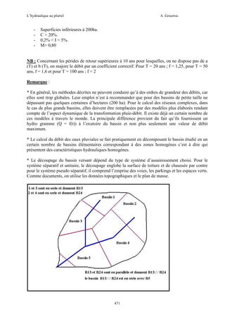 L’hydraulique au pluriel

-

A .Gouzrou

Superficies inférieures à 200ha.
C > 20%.
0,2% < I < 5%.
M> 0,80

NB : Concernant les pérides de retour supérieures à 10 ans pour lesquelles, on ne dispose pas de a
(T) et b (T), on majore le débit par un coefficient correctif. Pour T = 20 ans ; f = 1,25, pour T = 50
ans, f = 1,6 et pour T = 100 ans ; f = 2
Remarque :
* En général, les méthodes décrites ne peuvent conduire qu’à des ordres de grandeur des débits, car
elles sont trop globales. Leur emploi n’est à recommander que pour des bassins de petite taille ne
dépassant pas quelques centaines d’hectares (200 ha). Pour le calcul des réseaux complexes, dans
le cas de plus grands bassins, elles doivent être remplacées par des modèles plus élaborés rendant
compte de l’aspect dynamique de la transformation pluie-débit. Il existe déjà un certain nombre de
ces modèles à travers le monde. La principale différence provient du fait qu’ils fournissent un
hydro gramme (Q = f(t)) à l’exutoire du bassin et non plus seulement une valeur de débit
maximum.
* Le calcul du débit des eaux pluviales se fait pratiquement en décomposant le bassin étudié en un
certain nombre de bassins élémentaires correspondant à des zones homogènes c’est à dire qui
présentent des caractéristiques hydrauliques homogènes.
* Le découpage du bassin versant dépend du type de système d’assainissement choisi. Pour le
système séparatif et unitaire, le découpage englobe la surface de toiture et de chaussée par contre
pour le système pseudo séparatif, il comprend l’emprise des voies, les parkings et les espaces verts.
Comme documents, on utilise les données topographiques et le plan de masse.

471

 