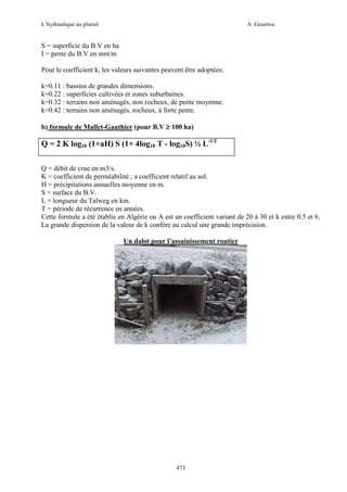 L’hydraulique au pluriel

A .Gouzrou

S = superficie du B.V en ha
I = pente du B.V en mm/m
Pour le coefficient k, les valeurs suivantes peuvent être adoptées:
k=0.11 : bassins de grandes dimensions.
k=0.22 : superficies cultivées et zones suburbaines.
k=0.32 : terrains non aménagés, non rocheux, de pente moyenne.
k=0.42 : terrains non aménagés, rocheux, à forte pente.
b) formule de Mallet-Gauthier (pour B.V ≥ 100 ha)

Q = 2 K log10 (1+aH) S (1+ 4log10 T - log10S) ½ L-1/2
Q = débit de crue en m3/s.
K = coefficient de perméabilité ; a coefficient relatif au sol.
H = précipitations annuelles moyenne en m.
S = surface du B.V.
L = longueur du Talweg en km.
T = période de récurrence en années.
Cette formule a été établie en Algérie ou A est un coefficient variant de 20 à 30 et k entre 0.5 et 6.
La grande dispersion de la valeur de k confère au calcul une grande imprécision.
Un dalot pour l’assainissement routier

473

 