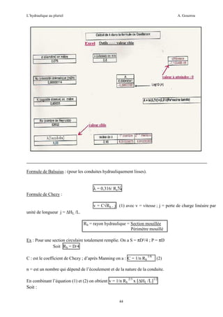 L’hydraulique au pluriel

A. Gouzrou

Formule de Balsuius : (pour les conduites hydrauliquement lisses).

λ = 0,316/ Re¼
Formule de Chezy :
v = C√Rh . j (1) avec v = vitesse ; j = perte de charge linéaire par
unité de longueur j = ∆HL /L.
Rh = rayon hydraulique = Section mouillée
Périmètre mouillé
Ex : Pour une section circulaire totalement remplie. On a S = πD²/4 ; P = πD
Soit Rh = D/4
C : est le coefficient de Chezy ; d’après Manning on a : C = 1/n Rh 1/6

(2)

n = est un nombre qui dépend de l’écoulement et de la nature de la conduite.
En combinant l’équation (1) et (2) on obtient v = 1/n Rh

Soit :
44

2/3

x [∆HL /L]1/2

 