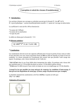 L’hydraulique au pluriel

A .Gouzrou

Conception et calcul des réseaux d’assainissement

I) Introduction :
Les sections à donner aux ouvrages se calculent souvent par la formule V = k x R n x I ½
R= rayon hydraulique = section mouillée/périmètre mouillé ; I = pente de l’ouvrage en mètre/mètre
Le coefficient k varie de 60 à 100 en fonction de :
* la nature de l’effluent
* la nature de la canalisation
* le type de joint
Le débit est obtenu par la formule Q = V.S
II) Réseaux unitaires :
Q = 60 R3/4 I1/2. S ; (n = ¾ et k = 60)

* Canalisations :
Les canalisations doivent avoir une capacité suffisante pour évacuer la pointe d’eaux usées et celles
d’eaux pluviales avec une vitesse maximale limite de 4m/s au delà de laquelle on risque d’user les
conduites. La vitesse minimale de l’écoulement doit assurer tant que possible l’auto curage des
égouts. En pratique, cette vitesse minimale est de l’ordre de :
* 0,6 à 0,7m/s dans le cas d’une faible pluie transportant des sables. En pratique cette vitesse doit
être satisfaite pour le 1/10 du débit de projet ou encore 1/10 du débit à pleine section.
* 0,3m/s pour le débit moyen d’eaux usées en temps sec avec un remplissage au 2/10 du diamètre.
Lorsqu’il n’est pas possible (ou trop onéreux) de respecter les conditions d’auto-curage, il
faut prévoir des dispositions de nettoyage. (Chasse, usage d’hydrocureuses par exemple).
Le diamètre minimal des canalisations a été fixé à 0,30 m ; la pente est telle que :
5%° < I < 10%°
Emissaires d’évacuation :

478

 