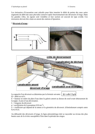 L’hydraulique au pluriel

A .Gouzrou

Les émissaires d’évacuation sont calculés pour faire transiter le débit de pointe des eaux usées
augmenté du débit des eaux pluviales conservé après fonctionnement des déversoirs d’orage. Dans
les grandes villes, les égouts sont visitables et leur section est souvent de type ovoïde. Ces
émissaires doivent être situés en amont des stations d’épuration.
* Déversoir d’orage :

La capacité d’un déversoir se détermine par la formule suivante : Q = u lh √ 2 g h
Q = débit en m3/s
h = hauteur en mètre du plan d’eau dans la galerie amont au dessus du seuil avant abaissement de
la nappe. (Lame d’eau déversante).
L = longueur du déversoir
g = accélération de la pesanteur (9,8 ms-2)
u = coefficient qui dépend de la nature et la géométrie du déversoir. (Généralement compris entre
0,4 et 0,5).
Au débouché des déversoirs d’orage, la ligne piézométrique doit se raccorder au niveau des plus
hautes eaux de la rivière susceptible d’être dans la période des orages.

479

 