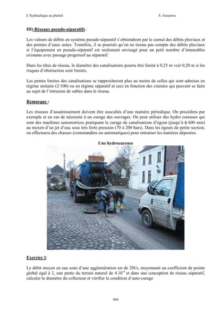 L’hydraulique au pluriel

A .Gouzrou

III) Réseaux pseudo-séparatifs :
Les valeurs de débits en système pseudo-séparatif s’obtiendront par le cumul des débits pluviaux et
des pointes d’eaux usées. Toutefois, il se pourrait qu’on ne tienne pas compte des débits pluviaux
si l’équipement en pseudo-séparatif est seulement envisagé pour un petit nombre d’immeubles
existants avec passage progressif au séparatif.
Dans les têtes de réseau, le diamètre des canalisations pourra être limité à 0,25 m voir 0,20 m si les
risques d’obstruction sont limités.
Les pentes limites des canalisations se rapprocheront plus au moins de celles qui sont admises en
régime unitaire (2/100) ou en régime séparatif et ceci en fonction des craintes qui peuvent se faire
au sujet de l’intrusion de sables dans le réseau.
Remarque :
Les réseaux d’assainissement doivent être auscultés d’une manière périodique. On procédera par
exemple et en cas de nécessité à un curage des ouvrages. On peut utiliser des hydro cureuses qui
sont des machines automotrices pratiquant le curage de canalisations d’égout (jusqu’à φ 600 mm)
au moyen d’un jet d’eau sous très forte pression (70 à 200 bars). Dans les égouts de petite section,
on effectuera des chasses (commandées ou automatiques) pour entrainer les matières déposées.
Une hydrocureuse

Exercice 1:
Le débit moyen en eau usée d’une agglomération est de 20l/s, moyennant un coefficient de pointe
global égal à 2, une pente du terrain naturel de 4.10-4 et dans une conception de réseau séparatif,
calculer le diamètre du collecteur et vérifier la condition d’auto-curage

484

 
