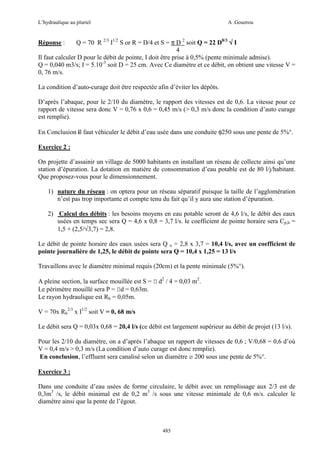 L’hydraulique au pluriel

A .Gouzrou

Q = 70 R 2/3 I1/2 S or R = D/4 et S = π D 2 soit Q = 22 D8/3 √ I
4
Il faut calculer D pour le débit de pointe, I doit être prise à 0,5% (pente minimale admise).
Q = 0,040 m3/s; I = 5.10-3 soit D = 25 cm. Avec Ce diamètre et ce débit, on obtient une vitesse V =
0, 76 m/s.
Réponse :

La condition d’auto-curage doit être respectée afin d’éviter les dépôts.
D’après l’abaque, pour le 2/10 du diamètre, le rapport des vitesses est de 0,6. La vitesse pour ce
rapport de vitesse sera donc V = 0,76 x 0,6 = 0,45 m/s (> 0,3 m/s donc la condition d’auto curage
est remplie).
En Conclusion il faut véhiculer le débit d’eau usée dans une conduite φ250 sous une pente de 5%°.
Exercice 2 :
On projette d’assainir un village de 5000 habitants en installant un réseau de collecte ainsi qu’une
station d’épuration. La dotation en matière de consommation d’eau potable est de 80 l/j/habitant.
Que proposez-vous pour le dimensionnement.
1) nature du réseau : on optera pour un réseau séparatif puisque la taille de l’agglomération
n’est pas trop importante et compte tenu du fait qu’il y aura une station d’épuration.
2) Calcul des débits : les besoins moyens en eau potable seront de 4,6 l/s, le débit des eaux
usées en temps sec sera Q = 4,6 x 0,8 = 3,7 l/s. le coefficient de pointe horaire sera Cp,h =
1,5 + (2,5/√3,7) = 2,8.
Le débit de pointe horaire des eaux usées sera Q u = 2,8 x 3,7 = 10,4 l/s, avec un coefficient de
pointe journalière de 1,25, le débit de pointe sera Q = 10,4 x 1,25 = 13 l/s
Travaillons avec le diamètre minimal requis (20cm) et la pente minimale (5%°).
A pleine section, la surface mouillée est S = Π d2 / 4 = 0,03 m2.
Le périmètre mouillé sera P = Πd = 0,63m.
Le rayon hydraulique est Rh = 0,05m.
V = 70x Rh2/3 x I1/2 soit V = 0, 68 m/s
Le débit sera Q = 0,03x 0,68 = 20,4 l/s (ce débit est largement supérieur au débit de projet (13 l/s).
Pour les 2/10 du diamètre, on a d’après l’abaque un rapport de vitesses de 0,6 ; V/0,68 = 0,6 d’où
V = 0,4 m/s > 0,3 m/s (La condition d’auto curage est donc remplie).
En conclusion, l’effluent sera canalisé selon un diamètre ø 200 sous une pente de 5%°.
Exercice 3 :
Dans une conduite d’eau usées de forme circulaire, le débit avec un remplissage aux 2/3 est de
0,3m3 /s, le débit minimal est de 0,2 m3 /s sous une vitesse minimale de 0,6 m/s. calculer le
diamètre ainsi que la pente de l’égout.

485

 