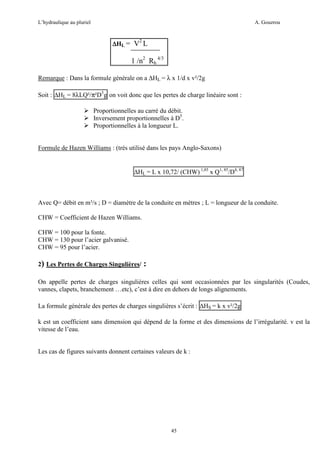 L’hydraulique au pluriel

A. Gouzrou

2

∆ HL = V L

1 /n2 Rh 4/3
Remarque : Dans la formule générale on a ∆HL = λ x 1/d x v²/2g
Soit : ∆HL = 8λLQ²/π²D5g on voit donc que les pertes de charge linéaire sont :
Proportionnelles au carré du débit.
Inversement proportionnelles à D5.
Proportionnelles à la longueur L.

Formule de Hazen Williams : (très utilisé dans les pays Anglo-Saxons)

∆HL = L x 10,72/ (CHW) 1,85 x Q1, 85/D4, 87

Avec Q= débit en m³/s ; D = diamètre de la conduite en mètres ; L = longueur de la conduite.
CHW = Coefficient de Hazen Williams.
CHW = 100 pour la fonte.
CHW = 130 pour l’acier galvanisé.
CHW = 95 pour l’acier.
2) Les Pertes de Charges Singulières/

:

On appelle pertes de charges singulières celles qui sont occasionnées par les singularités (Coudes,
vannes, clapets, branchement …etc), c’est à dire en dehors de longs alignements.
La formule générale des pertes de charges singulières s’écrit : ∆HS = k x v²/2g
k est un coefficient sans dimension qui dépend de la forme et des dimensions de l’irrégularité. v est la
vitesse de l’eau.

Les cas de figures suivants donnent certaines valeurs de k :

45

 