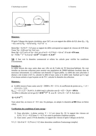 L’hydraulique au pluriel

A .Gouzrou

Réponses :
D’après l’abaque des égouts circulaires, pour 2d/3, on a un rapport des débits de 0,8, donc Q2/3 / Qp
= 0,8, soit 0,3/Qp = 0,81d’où Qp = 0,37 m3 /s.
Qmin/Qp = 0,2/0,37 = 0,5 pour ce rapport de débit correspond un rapport de vitesses de 0,98 donc
Vmin/ Vp = 0,98 soit Vp= 0,61 m/s.
Donc Qp = 0,37 m3/s et Vp = 0,61 m/s d’où S = 0,37/0,61 = 0,6 m2. D’où d = 874 mm.
Q = 70 Rh 2/3 I1/2 S d’où Q = 22 D8/3 √ I soit I = 5, 8.10-4
NB: il faut voir le diamètre commercial et refaire les calculs pour vérifier les conditions
d’écoulement.
Exercice 4 :
Le débit moyen des eaux usées dans une ville est de l’ordre de 50 litres/jour/habitant. On veut
installer un nouveau collecteur pour assainir une population de 20000 habitants localisée dans de
nouveaux lotissements. Ce collecteur sera branché à l’égout public. Le débit des eaux pluviales à
drainer a été évalué à 623 l/s, calculer le débit d’eaux usées et le débit total. Sachant qu’il s’agit
d’un réseau unitaire et que la pente est de 5%°, calculer le diamètre du collecteur.
Réponses :
a) le débit moyen d’eaux usées sera Q = 20000 x 50 = 12 l/s. le coefficient de pointe est cp = 1,5 +
(2,5/√12) = 2,22.
Qpointe = 12 x 2,22 = 26,64 l/s. le débit total à véhiculer sera Q = 623 + 26,64 = 650 l/s
Le débit à véhiculer est tel que Q = 60 R3/4 I1/2 S avec R = d/4 et S = Πd2 /4. Soit alors :
Q =1,15 d11/4.
Tout calcul fait, on trouve d = 811 mm. En pratique, on adopte le diamètre ø 800 (buse en béton
vibré).
Verification des conditions d’auto curage :
1) Eaux pluviales : à pleine section, V = 1,3 m/s (pour Qp /10 le rapport des vitesses est
0,55) ; V/1,3 = 0,55 donc V = 0,73 m/s ainsi la première condition remplie.
2) Eaux usées : pour 2/10 du diamètre, le rapport des vitesses d’après l’abaque est de 0,6.
V/1,3 = 0,6 d’où V = 0,78 m/s (> 0,3 donc deuxiéme condition d’autocurage remplie)

486

 