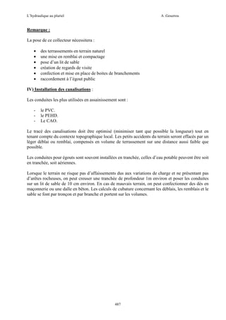 L’hydraulique au pluriel

A .Gouzrou

Remarque :
La pose de ce collecteur nécessitera :
•
•
•
•
•
•

des terrassements en terrain naturel
une mise en remblai et compactage
pose d’un lit de sable
création de regards de visite
confection et mise en place de boites de branchements
raccordement à l’égout public

IV) Installation des canalisations :
Les conduites les plus utilisées en assainissement sont :
-

le PVC.
le PEHD.
Le CAO.

Le tracé des canalisations doit être optimisé (minimiser tant que possible la longueur) tout en
tenant compte du contexte topographique local. Les petits accidents du terrain seront effacés par un
léger déblai ou remblai, compensés en volume de terrassement sur une distance aussi faible que
possible.
Les conduites pour égouts sont souvent installées en tranchée, celles d’eau potable peuvent être soit
en tranchée, soit aériennes.
Lorsque le terrain ne risque pas d’affaissements dus aux variations de charge et ne présentant pas
d’arêtes rocheuses, on peut creuser une tranchée de profondeur 1m environ et poser les conduites
sur un lit de sable de 10 cm environ. En cas de mauvais terrain, on peut confectionner des dès en
maçonnerie ou une dalle en bêton. Les calculs de cubature concernant les déblais, les remblais et le
sable se font par tronçon et par branche et portent sur les volumes.

487

 