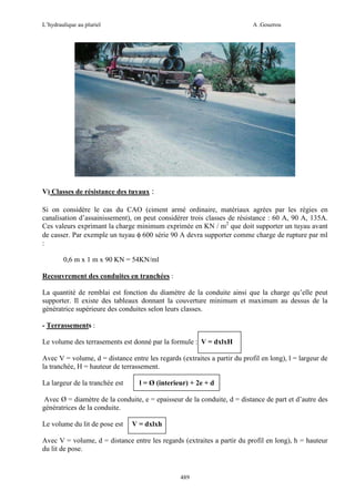 L’hydraulique au pluriel

A .Gouzrou

V) Classes de résistance des tuyaux :
Si on considère le cas du CAO (ciment armé ordinaire, matériaux agrées par les régies en
canalisation d’assainissement), on peut considérer trois classes de résistance : 60 A, 90 A, 135A.
Ces valeurs exprimant la charge minimum exprimée en KN / m2 que doit supporter un tuyau avant
de casser. Par exemple un tuyau φ 600 série 90 A devra supporter comme charge de rupture par ml
:
0,6 m x 1 m x 90 KN = 54KN/ml
Recouvrement des conduites en tranchées :
La quantité de remblai est fonction du diamètre de la conduite ainsi que la charge qu’elle peut
supporter. Il existe des tableaux donnant la couverture minimum et maximum au dessus de la
génératrice supérieure des conduites selon leurs classes.
- Terrassements :
Le volume des terrasements est donné par la formule : V = dxlxH
Avec V = volume, d = distance entre les regards (extraites a partir du profil en long), l = largeur de
la tranchée, H = hauteur de terrassement.
La largeur de la tranchée est

l = Ø (interieur) + 2e + d

Avec Ø = diamètre de la conduite, e = epaisseur de la conduite, d = distance de part et d’autre des
génératrices de la conduite.
Le volume du lit de pose est

V = dxlxh

Avec V = volume, d = distance entre les regards (extraites a partir du profil en long), h = hauteur
du lit de pose.

489

 