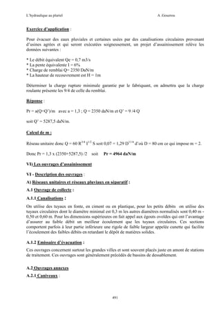 L’hydraulique au pluriel

A .Gouzrou

Exercice d’application :
Pour évacuer des eaux pluviales et certaines usées par des canalisations circulaires provenant
d’usines agrées et qui seront exécutées soigneusement, un projet d’assainissement relève les
données suivantes :
* Le débit équivalent Qe = 0,7 m3/s
* La pente équivalente I = 6%
* Charge de remblai Q= 2350 DaN/m
* La hauteur de recouvrement est H = 1m
Déterminer la charge rupture minimale garantie par le fabriquant, on admettra que la charge
roulante présente les 9/4 de celle du remblai.
Réponse :
Pr = a(Q+Q’)/m avec a = 1,3 ; Q = 2350 daN/m et Q’ = 9 /4 Q
soit Q’ = 5287,5 daN/m.
Calcul de m :
Réseau unitaire donc Q = 60 R3/4 I1/2 S soit 0,07 = 1,29 D11/4 d’où D = 80 cm ce qui impose m = 2.
Donc Pr = 1,3 x (2350+5287,5) /2

soit

Pr = 4964 daN/m

VI) Les ouvrages d’assainissement
VI - Description des ouvrages :
A) Réseaux unitaires et réseaux pluviaux en séparatif :
A.1 Ouvrage de collecte :
A.1.1 Canalisations :
On utilise des tuyaux en fonte, en ciment ou en plastique, pour les petits débits on utilise des
tuyaux circulaires dont le diamètre minimal est 0,3 m les autres diamètres normalisés sont 0,40 m 0,50 et 0,60 m. Pour les dimensions supérieures on fait appel aux égouts ovoïdes qui ont l’avantage
d’assurer au faible débit un meilleur écoulement que les tuyaux circulaires. Ces sections
comportent parfois à leur partie inférieure une rigole de faible largeur appelée cunette qui facilite
l’écoulement des faibles débits en retardant le dépôt de matières solides.
A.1.2 Emissaire d’évacuation :
Ces ouvrages concernent surtout les grandes villes et sont souvent placés juste en amont de stations
de traitement. Ces ouvrages sont généralement précédés de bassins de dessablement.
A.2 Ouvrages annexes
A.2.1 Caniveaux :

491

 