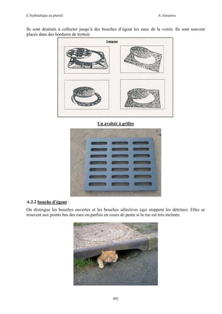 L’hydraulique au pluriel

A .Gouzrou

Ils sont destinés à collecter jusqu’à des bouches d’égout les eaux de la voirie. Ils sont souvent
placés dans des bordures de trottoir.

Un avaloir à grilles

A.2.2 bouche d’égout :
On distingue les bouches ouvertes et les bouches sélectives (qui stoppent les détritus). Elles se
trouvent aux points bas des rues ou parfois en cours de pente si la rue est très inclinée.

492

 