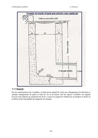 L’hydraulique au pluriel

A .Gouzrou

A.2.3 Regards :
Sur les canalisations non visitables, on prévoit un regard de visite aux changements de direction, à
certains changements de pente et tous les 35 m au moins. Sur les égouts visitables, les regards
d’accès sont espacés au minimum de 50 m. L’accès au regard est obturé par un tampon en fonte ou
en béton armé susceptible de supporter les charges.

493

 