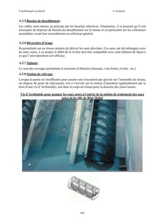L’hydraulique au pluriel

A .Gouzrou

A.2.5 Bassins de dessablement :
Les sables sont retenus en principe par les bouches sélectives. Néanmoins, il se pourrait qu’il soit
nécessaire de disposer de bassins de dessablement sur le réseau et en particulier sur les collecteurs
secondaires avant leur raccordement au collecteur général.
A.2.6 Déversoirs d’orage:
Ils permettent sur un réseau unitaire de dériver les eaux pluviales. Ces eaux ont été mélangées avec
les eaux usées, à ce propos le débit de la rivière doit être compatible avec cette dilution de façon à
ce que l’auto-épuration soit efficace.
A.2.7 Siphons :
Ce sont des ouvrages permettant la traversée d’obstacle (chaussée, voie ferrée, rivière...etc.)
A.2.8 Station de relevage :
Lorsque la pente est insuffisante pour assurer une évacuation par gravité sur l’ensemble du réseau,
on dispose de poste de relèvement, soit à l’arrivée sur la station d’épuration (généralement par le
biais d’une vis d’Archimède), soit dans le corps du réseau pour la desserte des zones basses.
Vis d’Archimède pour pomper les eaux usées à l’entrée de la station de traitement des eaux
usées de la ville de Béni Mellal

495

 