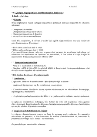 L’hydraulique au pluriel

A .Gouzrou

VII) Quelques règles pratiques pour la conception de réseaux :
I) Règles générales :
I.1 Regards :
Il faut implanter un regard à chaque singularité du collecteur. Sont des singularités les situations
suivantes :
- Changement de diamètre
- Changement de côte de radier (chute)
- Changement de pente ou de direction
- Intersection avec un autre collecteur
Entre deux singularités, il convient d’ajouter des regards supplémentaires pour que l’intervalle
entre deux regards ne dépasse pas :
* 80 m sur les collecteurs de φ ≤ 1500
* 100 m sur les collecteurs de φ > 1600.
Concernant l’intersection de collecteurs et pour éviter les points de perturbation hydraulique qui
ralentissent les écoulements et favorisent les obstructions, il faut veiller à ce que l’angle de
raccordement de deux collecteurs soit inférieur à 60°.
I .2 Branchements particuliers :
- Pente de la canalisation au minimum à 2%
- Diamètre : φ 150, φ 200, φ 300, (en général φ 200), le diamètre doit être toujours inférieur a celui
du collecteur sur lequel on a le raccordement.
VIII) Gestion des réseaux d’assainissement :
1) Introduction :
La gestion d’un réseau d’assainissement a pour principal objet d’assurer :
- La pérennité des ouvrages par des opérations de conservations.
- L’entretien courant des réseaux et des organes mécaniques par les interventions de nettoyage,
dépannage et de maintenance.
- L’exploitation par la régularisation des débits et la synchronisation : collecte, transfert, traitement.
E n plus des considérations techniques, trois facteurs de coûts sont en présence : les dépenses
d’investissement, d’amélioration, les dépenses d’entretiens courantes et les dépenses d’exploitation
qui ont des relations dépendantes entre elles.
2) Diagnostic et Réhabilitation des réseaux :
Les réseaux d’assainissement peuvent au bout de quelques années présenter des anomalies
susceptibles de perturber le fonctionnement du système d’assainissement, de restreindre la
pérennité des ouvrages ou de nuire à l’environnement.
On peut distinguer les anomalies suivantes :
496

 