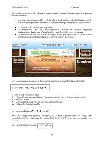 L’hydraulique au pluriel

A .Gouzrou

Ce système est de loin le plus efficace et moderne pour l’évacuation des eaux usées. Il se compose
principalement de :
-

une fosse compartimentée (2/3 ; 1/3 du volume total) et d’un puits d’infiltration pour les
effluents épurés provenant de la fosse. Le compartimentage est important à deux niveaux :

•
•

la décantation des particules en suspension.
La fermentation due aux micro-organismes utilisant les matières organiques
biodégradables. Ceci a pour effet de liquéfier partiellement les boues constituées.
Le volume des boues dans la fosse sceptique ne doit pas depasserles 2/3 de son volume
utile pour éviter le colmatage des dispositifs d’épuration –évacuation.

•

Le volume des eaux usées pour le dimensionnement d’une fosse est donné par la formule :

V (eaux usées) = (1,33 x Q x N x Tr ) + Vb
V (eaux usées) = volume en litres
Q = volume d’eau entrant dans la fosse (litres/usager/jour) , c’est la dotation en eau potable.
N = nombre d’usager
Tr = temps de rétention de l’eau en jours (gènèralement 3 jours).
Vb = volume des boues accumulès.
Le volume des boues est Vb = 3 x P x Ac x Tv
Avec P = population (nombre d’usagers), Ac = taux d’accumulation des boues (0,04
m3/an/habitant), Tv = fréquence de vidange de la fosse ( 2 à 3 par an, dans les calculs, ½ ou
1/3….).
Le volume total de la fosse est

Vt = Ve.u + Vb

500

 