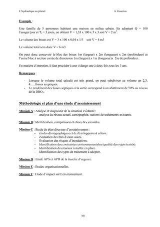 L’hydraulique au pluriel

A .Gouzrou

Exemple :
Une famille de 5 personnes habitant une maison en milieu urbain. En adoptant Q = 100
l/usager/jour et Tr = 3 jours, on obtient V = 1,33 x 100 x 5 x 3 soit V = 2 m3.
Le volume des boues est V = 3 x 100 x 0,04 x 1/3 soit V = 4 m3
Le volume total sera donc V = 6 m3
On peut donc concevoir le bloc des boues 1m (largeur) x 2m (longueur) x 2m (profondeur) et
l’autre bloc à section carrée de dimension 1m (largeur) x 1m (longueur)x 2m de profondeur.
En matière d’entretien, il faut procéder à une vidange une à deux fois tous les 3 ans.
Remarques :
-

Lorsque le volume total calculè est très grand, on peut subdiviser ce volume en 2,3,
4…..fosses sceptiques.
Le rendement des fosses septiques à la sortie correspond à un abattement de 50% au niveau
de la DBO5.

Méthodologie et plan d’une étude d’assainissement
Mission A : Analyse et diagnostic de la situation existante :
- analyse du réseau actuel, cartographie, stations de traitements existants.
Mission B : Identification, comparaison et choix des variantes.
Mission C : Etude du plan directeur d’assainissement :
- études démographiques et de développement urbain.
- évaluation des flux d’eaux usées.
- Evaluation des risques d’inondations.
- Identification des contraintes environnementales (qualité des rejets traités).
- Identification des réseaux à mettre en place.
- Identification des types de traitement à adopter.
Mission D : Etude APS et APD de la tranche d’urgence.
Mission E : Etudes organisationnelles.
Mission F : Etude d’impact sur l’environnement.

501

 