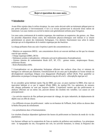 L’hydraulique au pluriel

A .Gouzrou

Rejet et épuration des eaux usées
I) Introduction :
Avant d'être rejetées dans le milieu récepteur, les eaux usées doivent subir un traitement adéquat pour ne
pas porter préjudice à l'environnement. C’est à ce niveau qu'intervient la nécessité d'une station de
traitement. Les eaux traitées en aval de la station sont généralement utilisées pour l'irrigation.
Les eaux usées contiennent de la matière organique, des matériaux en suspension, des germes...etc. Dans
les procédés d'épuration d'eaux usées, des traitements physico-chimiques sont réalisés et se situent
généralement en amont des traitements biologiques. Ces derniers fonctionnent tous selon le même
principe qui est la dégradation de la matière organique par des bactéries.
La charge polluante d'une eau usée s'exprime à partir des concentrations en :
- Matières en suspension (MES) : une concentration élevée est souvent attribuée au fait que les réseaux
sont de type unitaire.
- Charge organique (DBO5, DCO)
- Substances azotées et phosphorées : (éléments activant le phénomène d'eutrophisation).
- Germes témoins de contamination fécale (GT, SF, CF) : germes totaux, streptocoques fécaux,
coliformes fécaux.
- Œufs d'helminthes (OH).
* L'eutrophisation est un phénomène biologique affectant des surfaces d'eau (lacs et retenues de
barrages) ne subissant pas d'aération, l'enrichissement de ces eaux par le phosphore et l'azote stimule un
développement anarchique d'algues avec dégagement d'hydrogène sulfuré (H2S). Pour quantifier ce
phénomène on pratique le dosage du phytoplancton (mg de chl a/m3) : chlorophylle algal par m3.

Si on considère qu'un habitant rejette 54g de DBO5 par jour, on peut exprimer la DBO5 d'un rejet en
équivalent habitant et ce par le rapport (Poids DBO5 du rejet(g) /54). Les opérations de mesures
des charges polluantes ne sont pas toujours fiables. L'expérience montre que des prélèvements et
analyses effectués sur un même site, peuvent donner des résultats très variables. Les causes en sont
principalement :
- Les arrivées massives de flux polluant provenant de vidange, de rejets industriels, de déplacements de
dépôts sous un effet de chasse.
- Les différents niveaux de prélèvement : radier ou mi-hauteur de l'effluent, fond, milieu ou dessus dans
la bâche d'un poste de refoulement.
- Les perturbations dues à l'instrumentation.
Les résultats d'analyse dépendent également des heures de prélèvement en fonction du mode de vie des
populations.
Les facteurs influant sur la composition de l'eau en matière de pollution sont nombreux. Les principaux
sont : la topographie du site, l'occupation des sols, les activités humaines, le climat, la fréquence des

502

 