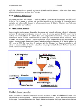 L’hydraulique au pluriel

A .Gouzrou

difficulté technique de ces appareils provient du débit très variable des eaux à traiter, donc d'une bonne
détermination du temps de séjour dans l'ouvrage.
II.1.3) Déshuilage et dégraissage :
Les huiles et graisses ont tendance à flotter au repos ou à faible vitesse d'écoulement à la surface de
l'effluent. On les sépare en utilisant leur plus faible densité par une opération de décantation. Cette
opération est indispensable lorsque les effluents proviennent de laiterie, d'abattoirs ou d'industries
pouvant rejeter des hydrocarbures.
III.2) Le traitement primaire :
Cette opération consiste en une décantation dans un ouvrage bétonné -(décanteur primaire)- qui permet
un temps de séjour de l'ordre de deux heures, la vitesse de surverse (quotient du débit horaire par la
surface) est souvent de l'ordre de 1 à 2m/h. Leur forme est généralement circulaire. Les boues décantées
sont reprises par des racleurs. Il est intéressant de signaler que cette opération élimine environ le 1/3 de
la DBO5 sans dépense d'énergie. L'emploi d'adjuvants ou de réactif coagulant devrait permettre de
pousser le rendement des décanteurs primaires jusqu'à atteindre un abattement de 65% pour la DBO5 et
60% pour la DCO. On parle alors de traitement physico-chimique. Les décanteurs circulaires qui
dépassent maintenant 50m de diamètre ont un fond conique qui facilite la descente des boues décantées
vers le centre où elles sont pompées.

III.3) Le traitement secondaire :
Le but recherché est d'atteindre l'abattement maximal en matière de DBO5 et de DCO pour éviter la sous
oxygénation du milieu récepteur. Le principe de ce traitement consiste à oxyder la matière organique de
l'effluent par l'intermédiaire de bactéries. Il s'agit donc d'une épuration biologique, les réactions aérobies

504

 