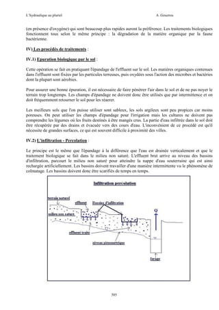 L’hydraulique au pluriel

A .Gouzrou

(en présence d'oxygène) qui sont beaucoup plus rapides auront la préférence. Les traitements biologiques
fonctionnent tous selon le même principe : la dégradation de la matière organique par la faune
bactérienne.
IV) Les procédés de traitements :
IV.1) Epuration biologique par le sol :
Cette opération se fait en pratiquant l'épandage de l'effluent sur le sol. Les matières organiques contenues
dans l'effluent sont fixées par les particules terreuses, puis oxydées sous l'action des microbes et bactéries
dont la plupart sont aérobies.
Pour assurer une bonne épuration, il est nécessaire de faire pénétrer l'air dans le sol et de ne pas noyer le
terrain trop longtemps. Les champs d'épandage ne doivent donc être utilisés que par intermittence et on
doit fréquemment retourner le sol pour les réaerer.
Les meilleurs sols que l'on puisse utiliser sont sableux, les sols argileux sont peu propices car moins
poreuses. On peut utiliser les champs d'épandage pour l'irrigation mais les cultures ne doivent pas
comprendre les légumes où les fruits destinés à être mangés crus. La partie d'eau infiltrée dans le sol doit
être récupérée par des drains et évacuée vers des cours d'eau. L'inconvénient de ce procédé est qu'il
nécessite de grandes surfaces, ce qui est souvent difficile à proximité des villes.
IV.2) L'infiltration - Percolation :
Le principe est le même que l'épandage à la différence que l'eau est drainée verticalement et que le
traitement biologique se fait dans le milieu non saturé. L'effluent brut arrive au niveau des bassins
d'infiltration, parcourt le milieu non saturé pour atteindre la nappe d'eau souterraine qui est ainsi
rechargée artificiellement. Les bassins doivent travailler d'une manière intermittente vu le phénomène de
colmatage. Les bassins doivent donc être scarifiés de temps en temps.

505

 