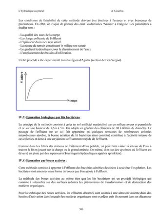 L’hydraulique au pluriel

A .Gouzrou

Les conditions de faisabilité de cette méthode doivent être étudiées à l'avance et avec beaucoup de
précautions. En effet, on risque de polluer des eaux souterraines "Saines" à l'origine. Les paramètres à
étudier sont :
- La qualité des eaux de la nappe
- La charge polluante de l'effluent
- L'épaisseur du milieu non saturé
- La nature du terrain constituant le milieu non saturé
- Le gradient hydraulique (pour le cheminement de l'eau).
- L'emplacement des bassins d'infiltration.
Un tel procédé a été expérimenté dans la région d'Agadir (secteur de Ben Sergao).

IV.3) Epuration biologique par lits bactériens :
Le principe de la méthode consiste à créer un sol artificiel matérialisé par un milieu poreux et perméable
et ce sur une hauteur de 1,5m à 5m. On adopte en général des éléments de 30 à 80mm de diamètre. Le
passage de l'effluent sur ce sol fait apparaitre en quelques semaines de nombreuses colonies
microbiennes aérobie, la bonne aération du lit bactérien ainsi constitué contribue à l'activité intense de
ces colonies et donc à une oxydation suffisamment rapide de l'effluent.
Comme dans les filtres des stations de traitement d'eau potable, on peut faire varier la vitesse de l'eau à
travers le lit en jouant sur la charge ou la granulométrie. De même, il existe des systèmes où l'effluent est
déversé en pluie par des asperseurs (Tourniquets hydrauliques appelés sprinklers).
IV.4) Epuration par boues activées :
Cette méthode consiste à apporter à l'effluent des bactéries aérobies destinées à accélérer l'oxydation. Les
bactéries sont amenées sous forme de boues que l'on ajoute à l'effluent.
La méthode des boues activées au même titre que les lits bactériens est un procédé biologique qui
consiste à intensifier sur des surfaces réduites les phénomènes de transformation et de destruction des
matières organiques.
Pour la technique des boues activées, les effluents décantés sont soumis à une aération violente dans des
bassins d'activation dans lesquels les matières organiques sont oxydées puis ils passent dans un décanteur

506

 