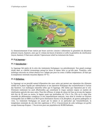 L’hydraulique au pluriel

A .Gouzrou

Le dimensionnement d’une station par boues activées consiste à déterminer la géométrie du décanteur
primaire (rayon, hauteur), ainsi que le volume du bassin d’aération et enfin la géométrie du clarificateur
(rayon, hauteur). Il faut aussi calculer l’épaississeur relatif au traitement des boues.
IV.5) le lagunage :
IV.1) Introduction :
Le lagunage fait partie de la série des traitements biologiques vus précédemment. Son grand avantage
réside dans sa viabilité économique puisqu’on laisse la nature faire ce qu’elle peut. Toutefois, cette
technique nécessite un climat chaud et ne s’adapte pas pour les zones à faibles températures. (Il faut que
la température minimale moyenne dépasse 10 °C).
IV.2) Définition :
Le lagunage est un procédé naturel d'épuration des eaux usées qui permet une séparation des éléments
solides de la phase liquide par sédimentation et une épuration biologique due essentiellement à l'action
des bactéries. Les techniques naturelles telles que le lagunage. (De même que l'épuration par le sol).
Eliminent totalement les œufs d'helminthes qui constituent le risque sanitaire majeur en matière de
réutilisation agricole des eaux usées. Pour être efficace, le temps de séjour de l'eau au niveau des lagunes
doit être de 30 jours au moins, la lagune ayant une profondeur de 1,5m à 2m. Elle est le siège d'un
ensemble de phénomènes complexes et très imparfaitement analysés, mais dont le résultat est toujours
remarquable tant en DBO et en DCO qu'en élimination d'azote et de phosphore, de germes pathogènes et
virus. Le traitement biologique est assuré par la nature et en particulier par l'ensoleillement, la
température minimale du site doit être supérieure à 10°c). L'inconvénient de cette technique est qu'elle
occupe beaucoup d'espace : 5 ha environ pour une population de 40.000 habitants.

509

 