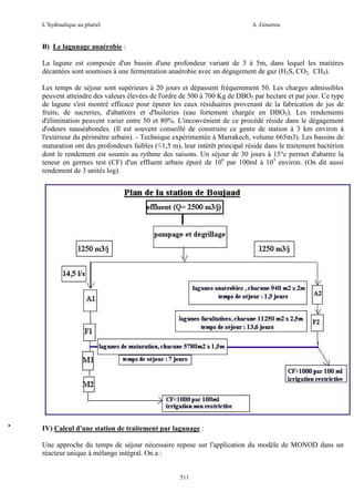 L’hydraulique au pluriel

A .Gouzrou

B) Le lagunage anaérobie :
La lagune est composée d'un bassin d'une profondeur variant de 3 à 5m, dans lequel les matières
décantées sont soumises à une fermentation anaérobie avec un dégagement de gaz (H2S, CO2, CH4).
Les temps de séjour sont supérieurs à 20 jours et dépassent fréquemment 50. Les charges admissibles
peuvent atteindre des valeurs élevées de l'ordre de 500 à 700 Kg de DBO5 par hectare et par jour. Ce type
de lagune s'est montré efficace pour épurer les eaux résiduaires provenant de la fabrication de jus de
fruits, de sucreries, d'abattoirs et d'huileries (eau fortement chargée en DBO5). Les rendements
d'élimination peuvent varier entre 50 et 80%. L'inconvénient de ce procédé réside dans le dégagement
d'odeurs nauséabondes. (Il est souvent conseillé de construire ce genre de station à 3 km environ à
l'extérieur du périmètre urbain). - Technique expérimentée à Marrakech, volume 665m3). Les bassins de
maturation ont des profondeurs faibles (≤1,5 m), leur intérêt principal réside dans le traitement bactérien
dont le rendement est soumis au rythme des saisons. Un séjour de 30 jours à 15°c permet d'abattre la
teneur en germes test (CF) d'un effluent urbain épuré de 106 par 100ml à 103 environ. (On dit aussi
rendement de 3 unités log).

IV) Calcul d'une station de traitement par lagunage :
Une approche du temps de séjour nécessaire repose sur l'application du modèle de MONOD dans un
réacteur unique à mélange intégral. On a :

511

 