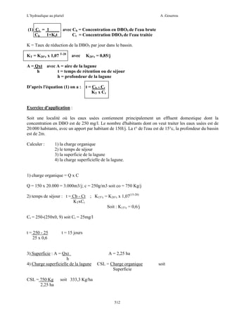 L’hydraulique au pluriel

(1) Ct = 1
Cb 1+Ktt

A .Gouzrou

avec Cb = Concentration en DBO5 de l'eau brute
Ct = Concentration DBO5 de l'eau traitée

K = Taux de réduction de la DBO5 par jour dans le bassin.
KT = K20°c x 1,07 T-20

avec

K20°c = 0,85/j

A = Qxt avec A = aire de la lagune
h
t = temps de rétention ou de séjour
h = profondeur de la lagune
D’aprés l'équation (1) on a : t = Cb - Ct
KT x Ct
Exercice d'application :
Soit une localité où les eaux usées contiennent principalement un effluent domestique dont la
concentration en DBO est de 250 mg/l. Le nombre d'habitants dont on veut traiter les eaux usées est de
20.000 habitants, avec un apport par habitant de 150l/j. La t° de l'eau est de 15°c, la profondeur du bassin
est de 2m.
Calculer :

1) la charge organique
2) le temps de séjour
3) la superficie de la lagune
4) la charge superficielle de la lagune.

1) charge organique = Q x C
Q = 150 x 20.000 = 3.000m3/j; c = 250g/m3 soit co = 750 Kg/j
2) temps de séjour : t = Cb - Ct
KTxCt

; K15°c = K20°c x 1,07(15-20)
Soit : K15°c = 0,6/j

Ct = 250-(250x0, 9) soit Ct = 25mg/l
t = 250 - 25
25 x 0,6

t = 15 jours

3) Superficie : A = Qxt
h
4) Charge superficielle de la lagune

CSL = 750 Kg
2,25 ha

A = 2,25 ha
CSL = Charge organique
Superficie

soit 333,3 Kg/ha

512

soit

 