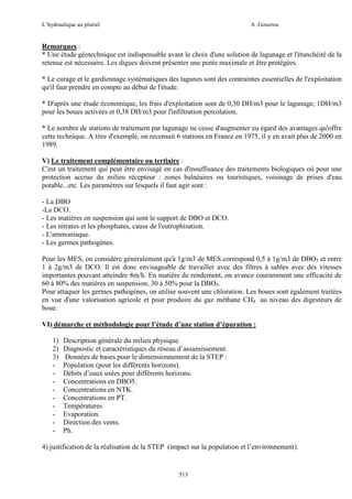 L’hydraulique au pluriel

A .Gouzrou

Remarques :
* Une étude géotechnique est indispensable avant le choix d'une solution de lagunage et l'étanchéité de la
retenue est nécessaire. Les digues doivent présenter une pente maximale et être protégées.
* Le curage et le gardiennage systématiques des lagunes sont des contraintes essentielles de l'exploitation
qu'il faut prendre en compte au début de l'étude.
* D'après une étude économique, les frais d'exploitation sont de 0,30 DH/m3 pour le lagunage, 1DH/m3
pour les boues activées et 0,38 DH/m3 pour l'infiltration percolation.
* Le nombre de stations de traitement par lagunage ne cesse d'augmenter eu égard des avantages qu'offre
cette technique. A titre d'exemple, on recensait 6 stations en France en 1975, il y en avait plus de 2000 en
1989.
V) Le traitement complémentaire ou tertiaire :
C'est un traitement qui peut être envisagé en cas d'insuffisance des traitements biologiques où pour une
protection accrue du milieu récepteur : zones balnéaires ou touristiques, voisinage de prises d'eau
potable...etc. Les paramètres sur lesquels il faut agir sont :
- La DBO
-La DCO.
- Les matières en suspension qui sont le support de DBO et DCO.
- Les nitrates et les phosphates, cause de l'eutrophisation.
- L'ammoniaque.
- Les germes pathogènes.
Pour les MES, on considère généralement qu'à 1g/m3 de MES correspond 0,5 à 1g/m3 de DBO5 et entre
1 à 2g/m3 de DCO. Il est donc envisageable de travailler avec des filtres à sables avec des vitesses
importantes pouvant atteindre 8m/h. En matière de rendement, on avance couramment une efficacité de
60 à 80% des matières en suspension, 30 à 50% pour la DBO5.
Pour attaquer les germes pathogènes, on utilise souvent une chloration. Les boues sont également traitées
en vue d'une valorisation agricole et pour produire du gaz méthane CH4 au niveau des digesteurs de
boue.
VI) démarche et méthodologie pour l’étude d’une station d’épuration :
1)
2)
3)
-

Description générale du milieu physique.
Diagnostic et caractéristiques du réseau d’assainissement.
Données de bases pour le dimensionnement de la STEP :
Population (pour les différents horizons).
Débits d’eaux usées pour différents horizons.
Concentrations en DBO5.
Concentrations en NTK.
Concentrations en PT.
Températures
Evaporation.
Direction des vents.
Ph.

4) justification de la réalisation de la STEP (impact sur la population et l’environnement).

513

 