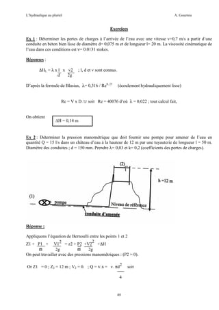 L’hydraulique au pluriel

A. Gouzrou

Exercices
Ex 1 : Déterminer les pertes de charges à l’arrivée de l’eau avec une vitesse v=0,7 m/s a partir d’une
conduite en béton bien lisse de diamètre d= 0,075 m et de longueur l= 20 m. La viscosité cinématique de
l’eau dans ces conditions est ν= 0.0131 stokes.
Réponses :
∆HL = λ x l x v2
d
2g

; l, d et v sont connus.

D’après la formule de Blasius, λ= 0,316 / Re0, 25

(écoulement hydrauliquement lisse)

Re = V x D / soit Re = 40076 d’où λ = 0,022 ; tout calcul fait,

On obtient

∆H = 0,14 m

Ex 2 : Déterminer la pression manométrique que doit fournir une pompe pour amener de l’eau en
quantité Q = 15 l/s dans un château d’eau à la hauteur de 12 m par une tuyauterie de longueur l = 50 m.
Diamètre des conduites ; d = 150 mm. Prendre λ= 0,03 et k= 0,2 (coefficients des pertes de charges).

Réponse :
Appliquons l’équation de Bernoulli entre les points 1 et 2
2
Z1 + P1 + V12 = z2 + P2 +V2 +∆H
ϖ
2g
ϖ
2g
On peut travailler avec des pressions manométriques : (P2 = 0).
Or Z1 = 0 ; Z2 = 12 m ; V2 = 0. ; Q = v.s = v. πd2
4

48

soit

 