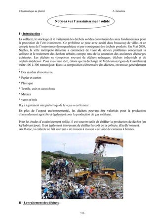 L’hydraulique au pluriel

A .Gouzrou

Notions sur l’assainissement solide
I - Introduction :
La collecte, le stockage et le traitement des déchets solides constituent des axes fondamentaux pour
la protection de l’environnement. Ce problème se pose avec acuité dans beaucoup de villes et ce
compte tenu de l’importance démographique et par conséquent des déchets produits. En Mai 2008,
Naples, la ville métropole italienne a commencé de vivre de sérieux problèmes concernant la
collecte et le traitement des déchets urbains compte tenu de la saturation des anciennes décharges
existantes. Les déchets se composent souvent de déchets ménagers, déchets industriels et de
déchets médicaux. Pour avoir une idée, citons que la décharge de Médiouna (région de Casablanca)
traite 100 à 300 tonnes/jour. Dans la composition élémentaire des déchets, on trouve généralement
:
* Des résidus alimentaires.
* Papier et carton
* Plastique
* Textile, cuir et caoutchouc
* Métaux
* verre et bois
Il y a également une partie liquide le « jus » ou lixiviat.
En plus de l’aspect environnemental, les déchets peuvent être valorisés pour la production
d’amendement agricole et également pour la production de gaz méthane.
Pour les études d’assainissement solide, il est souvent utile de chiffrer la production de déchet (en
kg/habitant/jour). Il est également intéressant de chiffrer le coût de la collecte. (En dh/ tonnes).
Au Maroc, la collecte se fait souvent « de maison à maison » à l’aide de camions à bennes.

II - Le traitement des déchets :
516

 