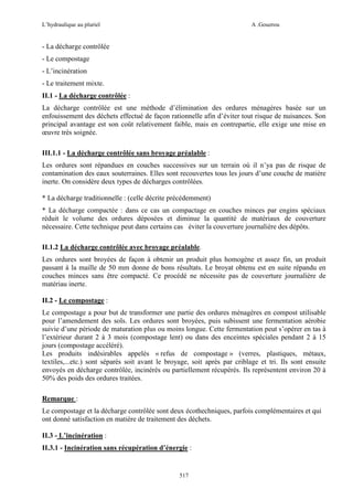 L’hydraulique au pluriel

A .Gouzrou

- La décharge contrôlée
- Le compostage
- L’incinération
- Le traitement mixte.
II.1 - La décharge contrôlée :
La décharge contrôlée est une méthode d’élimination des ordures ménagères basée sur un
enfouissement des déchets effectué de façon rationnelle afin d’éviter tout risque de nuisances. Son
principal avantage est son coût relativement faible, mais en contrepartie, elle exige une mise en
œuvre très soignée.
III.1.1 - La décharge contrôlée sans broyage préalable :
Les ordures sont répandues en couches successives sur un terrain où il n’ya pas de risque de
contamination des eaux souterraines. Elles sont recouvertes tous les jours d’une couche de matière
inerte. On considère deux types de décharges contrôlées.
* La décharge traditionnelle : (celle décrite précédemment)
* La décharge compactée : dans ce cas un compactage en couches minces par engins spéciaux
réduit le volume des ordures déposées et diminue la quantité de matériaux de couverture
nécessaire. Cette technique peut dans certains cas éviter la couverture journalière des dépôts.
II.1.2 La décharge contrôlée avec broyage préalable.
Les ordures sont broyées de façon à obtenir un produit plus homogène et assez fin, un produit
passant à la maille de 50 mm donne de bons résultats. Le broyat obtenu est en suite répandu en
couches minces sans être compacté. Ce procédé ne nécessite pas de couverture journalière de
matériau inerte.
II.2 - Le compostage :
Le compostage a pour but de transformer une partie des ordures ménagères en compost utilisable
pour l’amendement des sols. Les ordures sont broyées, puis subissent une fermentation aérobie
suivie d’une période de maturation plus ou moins longue. Cette fermentation peut s’opérer en tas à
l’extérieur durant 2 à 3 mois (compostage lent) ou dans des enceintes spéciales pendant 2 à 15
jours (compostage accéléré).
Les produits indésirables appelés « refus de compostage » (verres, plastiques, métaux,
textiles,...etc.) sont séparés soit avant le broyage, soit après par criblage et tri. Ils sont ensuite
envoyés en décharge contrôlée, incinérés ou partiellement récupérés. Ils représentent environ 20 à
50% des poids des ordures traitées.
Remarque :
Le compostage et la décharge contrôlée sont deux écothechniques, parfois complémentaires et qui
ont donné satisfaction en matière de traitement des déchets.
II.3 - L’incinération :
II.3.1 - Incinération sans récupération d’énergie :

517

 