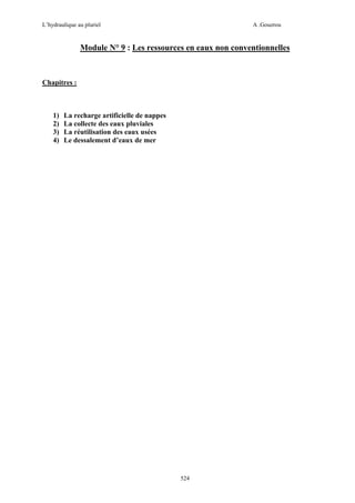 L’hydraulique au pluriel

A .Gouzrou

Module N° 9 : Les ressources en eaux non conventionnelles

Chapitres :

1)
2)
3)
4)

La recharge artificielle de nappes
La collecte des eaux pluviales
La réutilisation des eaux usées
Le dessalement d’eaux de mer

524

 