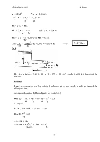 L’hydraulique au pluriel

A. Gouzrou

V = 4Q/πd2
Donc P1

A.N V = 0,85 m/s.
2
+ (0,85) = 12 + ∆H
4
10
20

∆H = ∆HL + ∆Hs.
∆HL = λ x l
d

x v2
2g

soit

∆HL = 0,36 m

∆Hs= k x

v2 = 0,007 d’où ∆HT = 0,37 m
2g
2
Donc P + (0,85) = 12 + 0,37 ; P = 123340 Pa
104
20
Ex 3 :

P = 1,23 bars.

H= 10 m, n (acier) = 0,01, d= 80 cm ; L = 800 m ; K = 0,5 calculer le débit Q à la sortie de la
conduite.
Réponse :
L’exercice en question peut être assimilé à un barrage où on veut calculer le débit au niveau de la
vidange de fond.
Appliquons l’équation de Bernoulli entre les points 1 et 2.
On a z1 +

P1
ϖ

+ v12 = z2 + P2 + v22 + ∆H
2g
ϖ
2g

Z1 = z2 = 0.
P1 = P (Patm) +ϖH ; P2 = Patm

; v1=0.

2
Donc H= V + ∆H
2g
∆H = ∆HL + ∆Hs
2 2
Avec ∆HL = L n v et ∆Hs
(Rh) 4/3

= K v2
2g

49

 