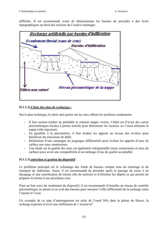 L’hydraulique au pluriel

A .Gouzrou

difficiles. Il est recommandé avant de dimensionner les bassins de procéder à des levés
topographiques au droit des sections de l’oued à aménager.

II.1.1.2) Choix des sites de recharges :
Sur le plan technique, le choix doit porter sur les sites offrant les meilleurs rendements.
-

-

Il faut surtout étudier au préalable la relation nappe- riviére, l’idéal est d’avoir des cartes
piézométriques locales à petites échelle pour déterminer les secteurs ou l’oued alimente la
nappe (rôle injectant).
En parallèle à la piézométrie, il faut étudier les apports au niveau des rivières pour
bénéficier du maximum de débit.
Réalisation d’une campagne de jaugeages différentiels pour évaluer les apports d’eaux de
surface aux eaux souterraines.
Une étude sur la qualité des eaux est également indispensable (eaux souterraines et eaux de
surface) pour avoir une compatibilité et un mélange d’eau de qualité acceptable.

II.1.1.3) entretien et gestion du dispositif :
Le problème principal est le colmatage des fonds de bassins compte tenu du charriage et du
transport de sédiments. Aussi, il est recommandé de procéder après le passage de crues à un
décapage et une scarification du terrain afin de nettoyer et d’éliminer les dépôts ce qui permet de
préparer le terrain à une prochaine crue.
Pour un bon suivi du rendement du dispositif, il est recommandé d’installer un réseau de contrôle
piézométrique en amont et en aval des bassins pour mesurer l’effet différentiel de la recharge entre
l’amont et l’aval.
Un exemple de ce type d’aménagement est celui de l’oued Nfis dans la plaine du Haouz, la
recharge à permis d’avoir une infiltration de 1 m/jour/m2

526

 